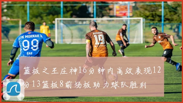 篮板之王庄神16分钟内高效表现12分13篮板8前场板助力球队胜利