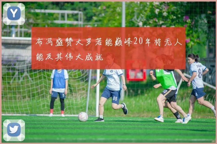 布冯盛赞大罗若能巅峰20年将无人能及其伟大成就