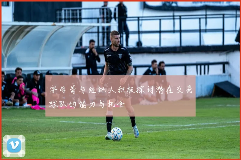 字母哥与经纪人积极探讨潜在交易球队的能力与机会