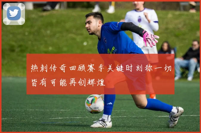 热刺传奇回顾赛季关键时刻称一切皆有可能再创辉煌