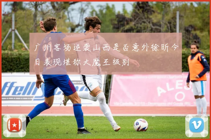 广州客场逆袭山西是否意外徐昕今日表现堪称大魔王级别