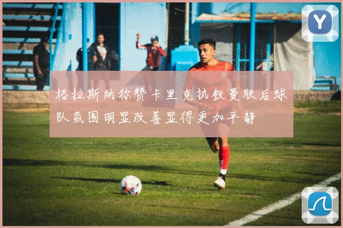 格拉斯纳称赞卡里克执教曼联后球队氛围明显改善显得更加平静