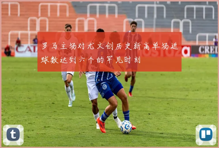 罗马主场对尤文创历史新高单场进球数达到六个的罕见时刻