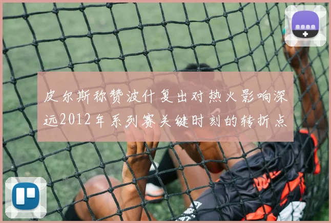 皮尔斯称赞波什复出对热火影响深远2012年系列赛关键时刻的转折点