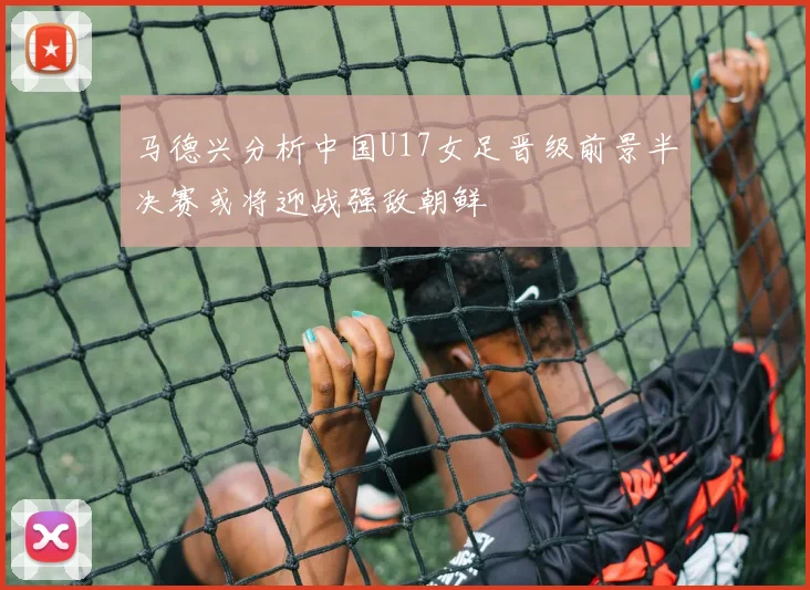 马德兴分析中国U17女足晋级前景半决赛或将迎战强敌朝鲜