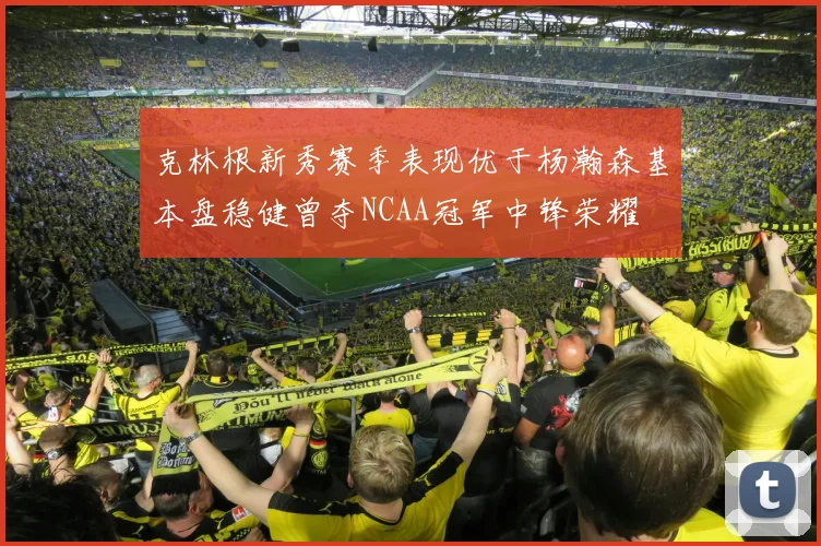 克林根新秀赛季表现优于杨瀚森基本盘稳健曾夺NCAA冠军中锋荣耀