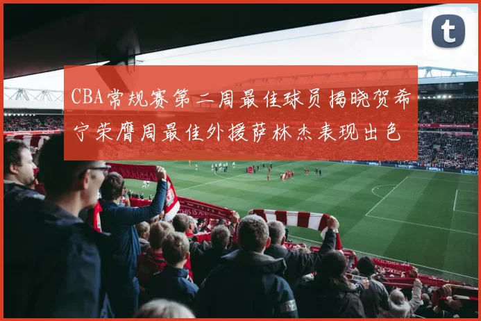 CBA常规赛第二周最佳球员揭晓贺希宁荣膺周最佳外援萨林杰表现出色