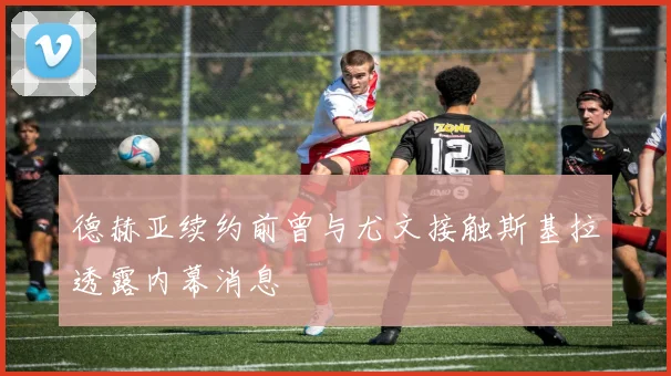 德赫亚续约前曾与尤文接触斯基拉透露内幕消息