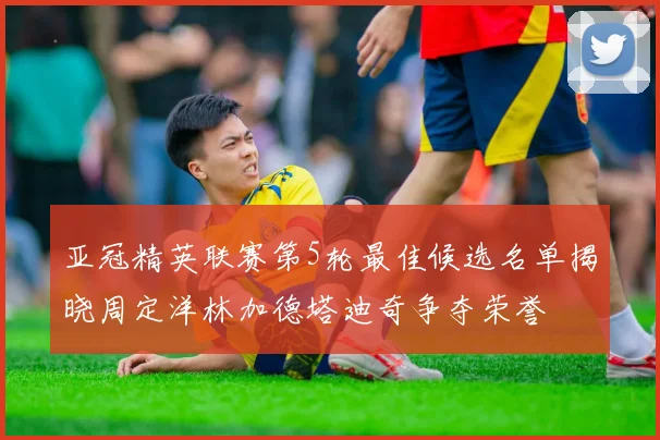 亚冠精英联赛第5轮最佳候选名单揭晓周定洋林加德塔迪奇争夺荣誉