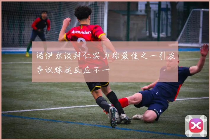 诺伊尔谈拜仁实力称最佳之一引发争议球迷反应不一