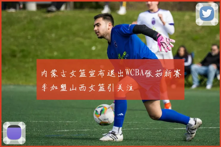 内蒙古女篮宣布退出WCBA张茹新赛季加盟山西女篮引关注