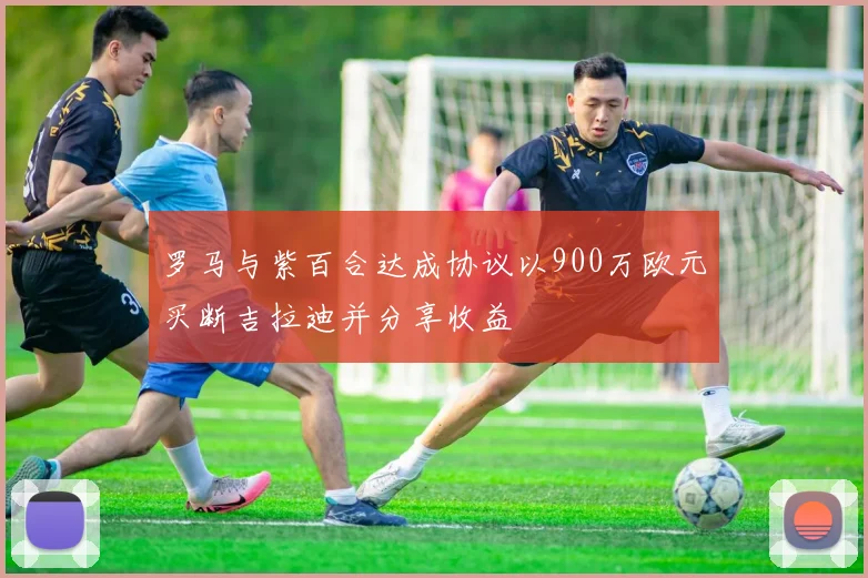 罗马与紫百合达成协议以900万欧元买断吉拉迪并分享收益