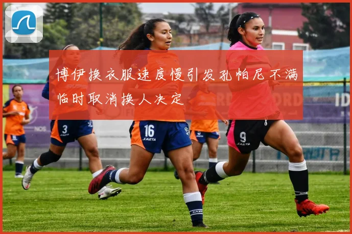 博伊换衣服速度慢引发孔帕尼不满临时取消换人决定