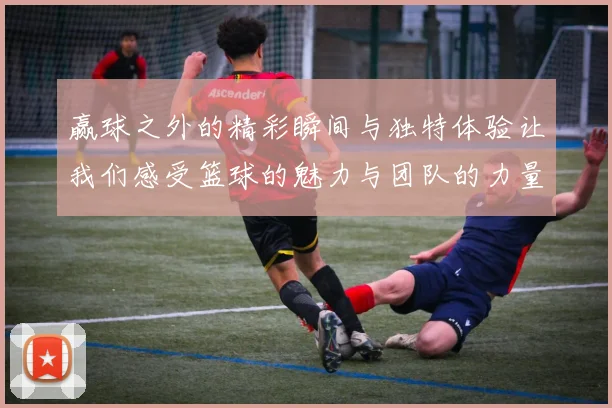 赢球之外的精彩瞬间与独特体验让我们感受篮球的魅力与团队的力量