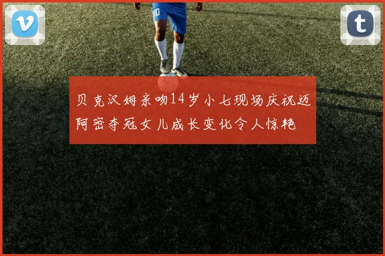 贝克汉姆亲吻14岁小七现场庆祝迈阿密夺冠女儿成长变化令人惊艳